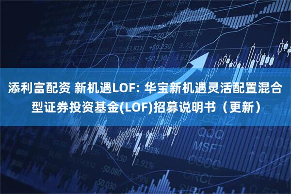 添利富配资 新机遇LOF: 华宝新机遇灵活配置混合型证券投资基金(LOF)招募说明书（更新）