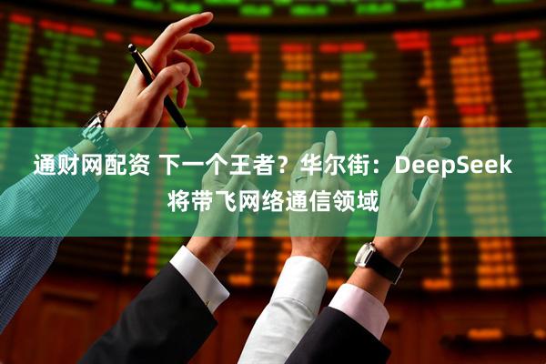 通财网配资 下一个王者？华尔街：DeepSeek将带飞网络通信领域