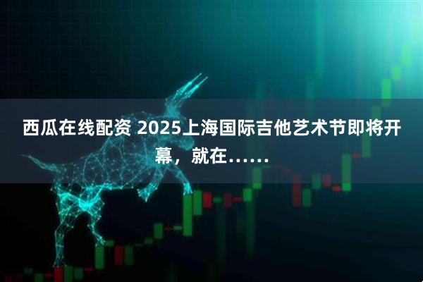 西瓜在线配资 2025上海国际吉他艺术节即将开幕，就在……