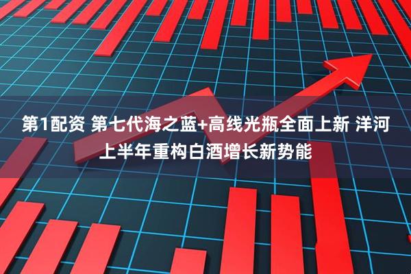 第1配资 第七代海之蓝+高线光瓶全面上新 洋河上半年重构白酒增长新势能