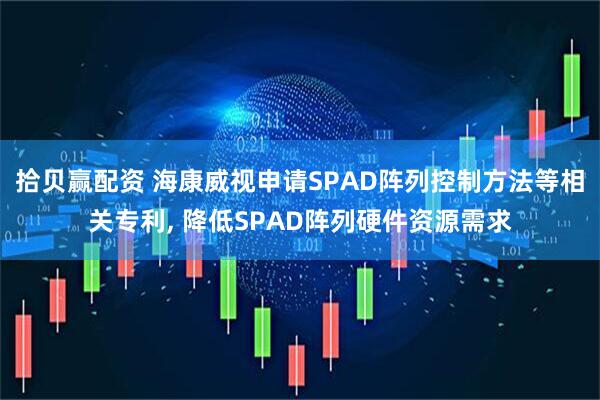 拾贝赢配资 海康威视申请SPAD阵列控制方法等相关专利, 降低SPAD阵列硬件资源需求