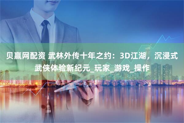 贝赢网配资 武林外传十年之约：3D江湖，沉浸式武侠体验新纪元_玩家_游戏_操作