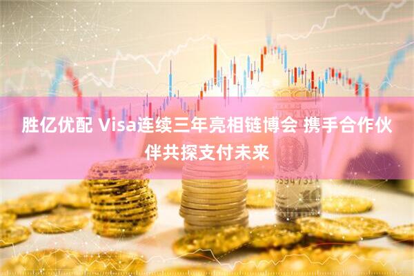 胜亿优配 Visa连续三年亮相链博会 携手合作伙伴共探支付未来