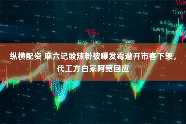 纵横配资 麻六记酸辣粉被曝发霉遭开市客下架，代工方白家阿宽回应