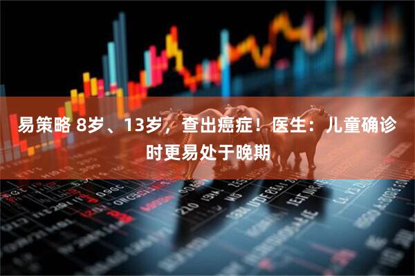 易策略 8岁、13岁，查出癌症！医生：儿童确诊时更易处于晚期