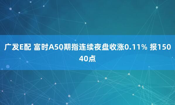 广发E配 富时A50期指连续夜盘收涨0.11% 报15040点