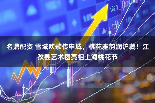名鼎配资 雪域欢歌传申城，桃花雅韵润沪藏！江孜县艺术团亮相上海桃花节