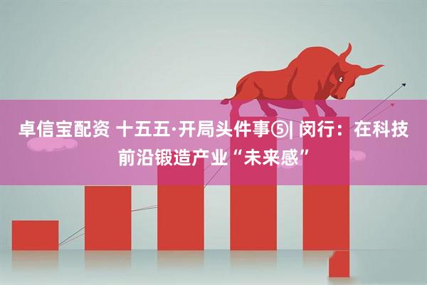 卓信宝配资 十五五·开局头件事⑤| 闵行：在科技前沿锻造产业“未来感”