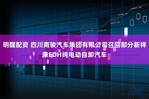明醒配资 四川南骏汽车集团有限公司召回部分新祥康EDH纯电动自卸汽车